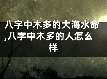 八字中木多的大海水命,八字中木多的人怎么样