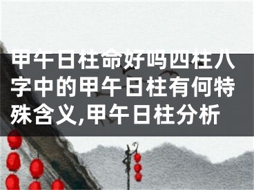 甲午日柱命好吗四柱八字中的甲午日柱有何特殊含义,甲午日柱分析