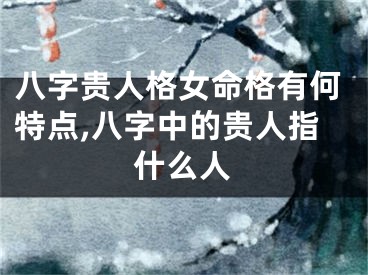八字贵人格女命格有何特点,八字中的贵人指什么人