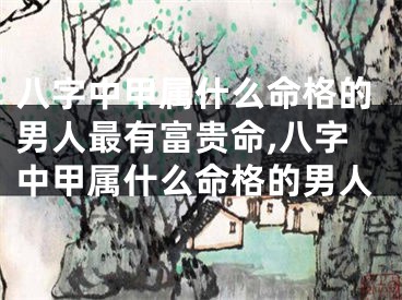 八字中甲属什么命格的男人最有富贵命,八字中甲属什么命格的男人