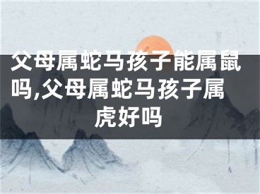 父母属蛇马孩子能属鼠吗,父母属蛇马孩子属虎好吗