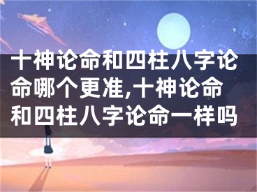 十神论命和四柱八字论命哪个更准,十神论命和四柱八字论命一样吗