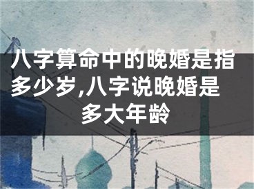八字算命中的晚婚是指多少岁,八字说晚婚是多大年龄