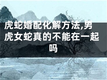 虎蛇婚配化解方法,男虎女蛇真的不能在一起吗