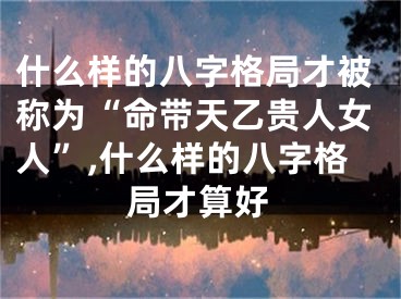什么样的八字格局才被称为“命带天乙贵人女人”,什么样的八字格局才算好