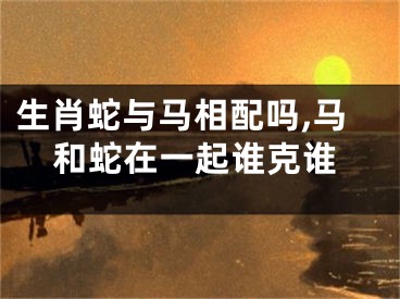 生肖蛇与马相配吗,马和蛇在一起谁克谁