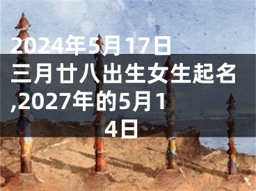 2024年5月17日三月廿八出生女生起名,2027年的5月14日