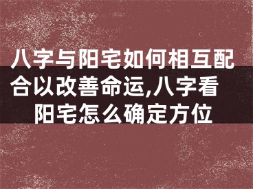八字与阳宅如何相互配合以改善命运,八字看阳宅怎么确定方位
