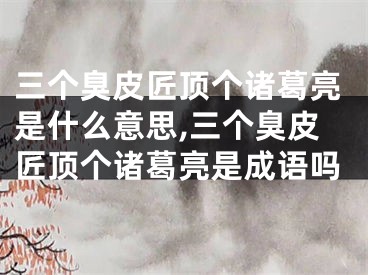 三个臭皮匠顶个诸葛亮是什么意思,三个臭皮匠顶个诸葛亮是成语吗