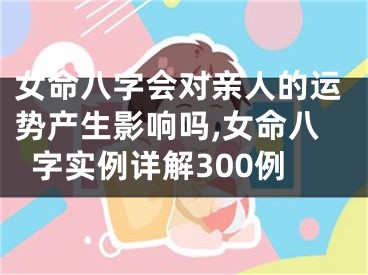 女命八字会对亲人的运势产生影响吗,女命八字实例详解300例