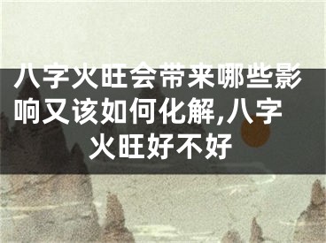 八字火旺会带来哪些影响又该如何化解,八字火旺好不好