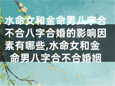 水命女和金命男八字合不合八字合婚的影响因素有哪些,水命女和金命男八字合不合婚姻