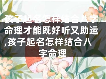 孩子起名怎样结合八字命理才能既好听又助运,孩子起名怎样结合八字命理