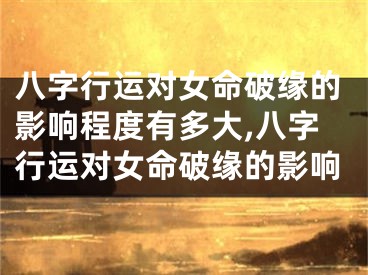 八字行运对女命破缘的影响程度有多大,八字行运对女命破缘的影响