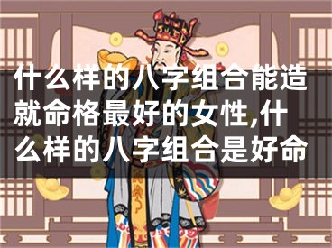 什么样的八字组合能造就命格最好的女性,什么样的八字组合是好命