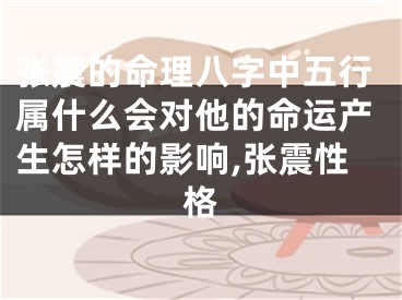 张震的命理八字中五行属什么会对他的命运产生怎样的影响,张震性格