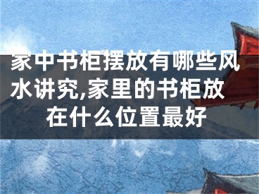 家中书柜摆放有哪些风水讲究,家里的书柜放在什么位置最好