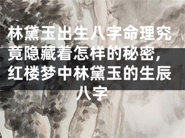 林黛玉出生八字命理究竟隐藏着怎样的秘密,红楼梦中林黛玉的生辰八字