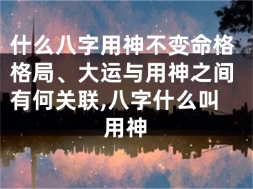 什么八字用神不变命格格局、大运与用神之间有何关联,八字什么叫用神