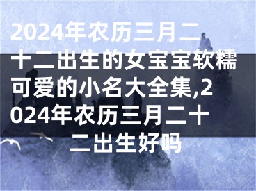2024年农历三月二十二出生的女宝宝软糯可爱的小名大全集,2024年农历三月二十二出生好吗