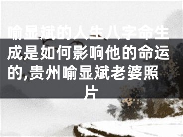 喻显斌的人生八字命生成是如何影响他的命运的,贵州喻显斌老婆照片