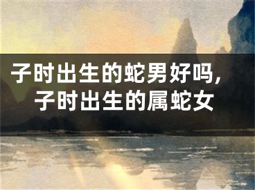 子时出生的蛇男好吗,子时出生的属蛇女