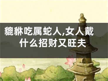 貔貅吃属蛇人,女人戴什么招财又旺夫