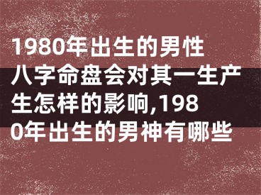 1980年出生的男性八字命盘会对其一生产生怎样的影响,1980年出生的男神有哪些