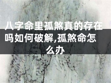 八字命里孤煞真的存在吗如何破解,孤煞命怎么办