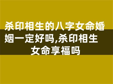杀印相生的八字女命婚姻一定好吗,杀印相生女命享福吗