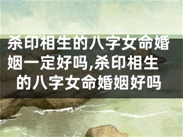 杀印相生的八字女命婚姻一定好吗,杀印相生的八字女命婚姻好吗