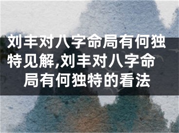 刘丰对八字命局有何独特见解,刘丰对八字命局有何独特的看法