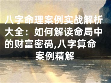 八字命理案例实战解析大全：如何解读命局中的财富密码,八字算命案例精解