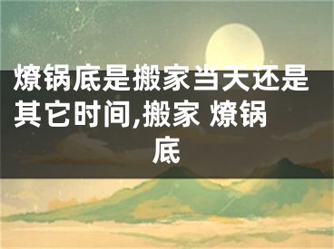 燎锅底是搬家当天还是其它时间,搬家 燎锅底