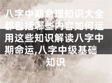 八字中期命理知识大全都包括哪些内容如何运用这些知识解读八字中期命运,八字中级基础知识