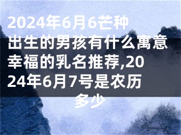 2024年6月6芒种出生的男孩有什么寓意幸福的乳名推荐,2024年6月7号是农历多少