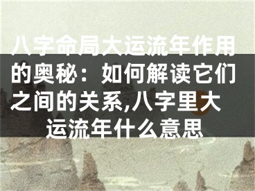 八字命局大运流年作用的奥秘：如何解读它们之间的关系,八字里大运流年什么意思