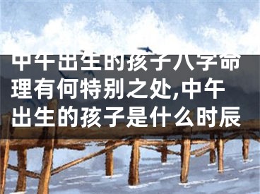 中午出生的孩子八字命理有何特别之处,中午出生的孩子是什么时辰