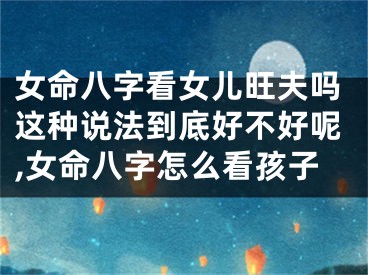 女命八字看女儿旺夫吗这种说法到底好不好呢,女命八字怎么看孩子