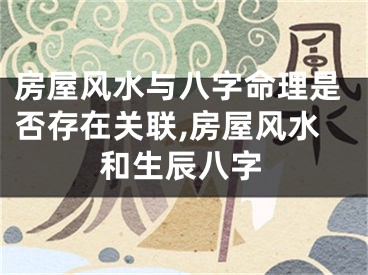 房屋风水与八字命理是否存在关联,房屋风水和生辰八字