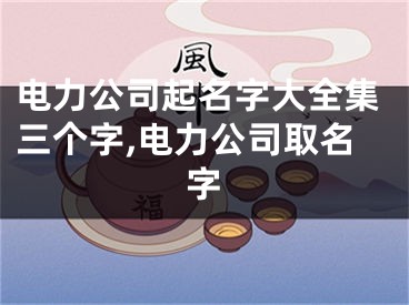 电力公司起名字大全集三个字,电力公司取名字