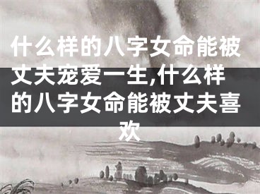 什么样的八字女命能被丈夫宠爱一生,什么样的八字女命能被丈夫喜欢