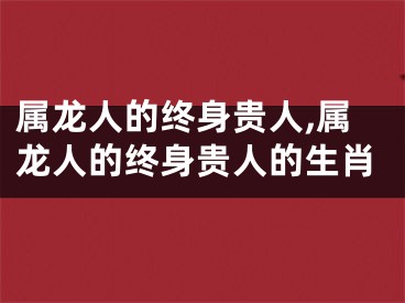 属龙人的终身贵人,属龙人的终身贵人的生肖