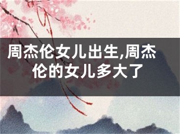 周杰伦女儿出生,周杰伦的女儿多大了