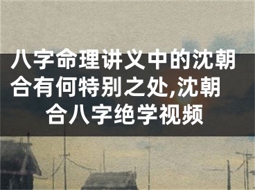 八字命理讲义中的沈朝合有何特别之处,沈朝合八字绝学视频