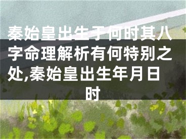 秦始皇出生于何时其八字命理解析有何特别之处,秦始皇出生年月日时