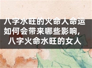 八字水旺的火命人命运如何会带来哪些影响,八字火命水旺的女人