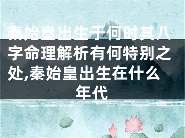 秦始皇出生于何时其八字命理解析有何特别之处,秦始皇出生在什么年代