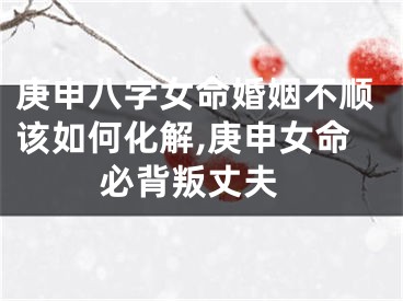 庚申八字女命婚姻不顺该如何化解,庚申女命 必背叛丈夫