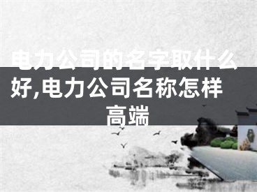 电力公司的名字取什么好,电力公司名称怎样高端